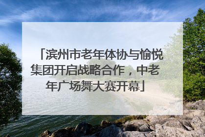滨州市老年体协与愉悦集团开启战略合作，中老年广场舞大赛开幕
